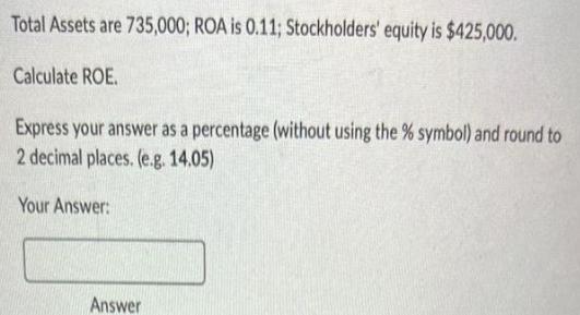 Total Assets are 735,000; ROA is 0.11; Stockholders' equity is $425,000. Calculate ROE. Express your answer