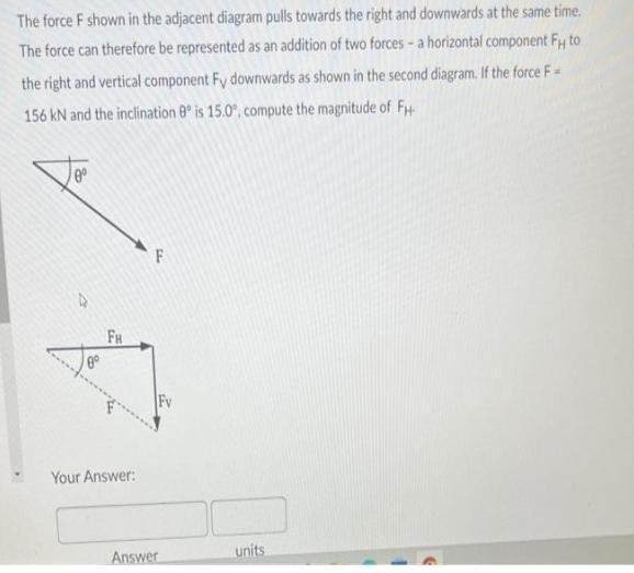 The force F shown in the adjacent diagram pulls towards the right and downwards at the same time. The force