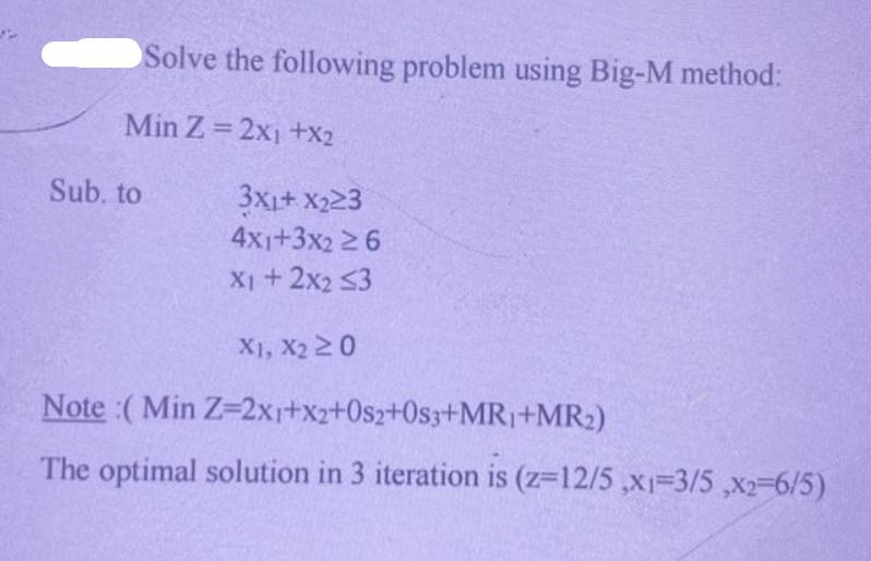 Solve the following problem using Big-M method: Min Z = 2x1 +X2 Sub. to 3XL+ X23 4x1+3x2 6 X1 + 2x2 <3 X1, X2