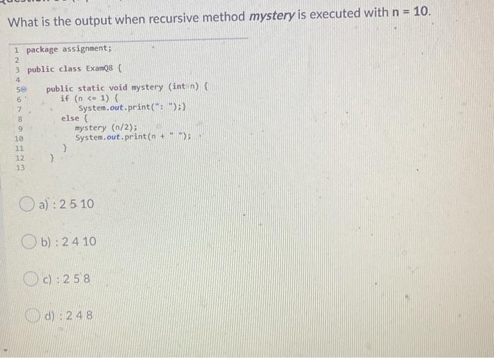 What is the output when recursive method mystery is executed with n = 10. 1 package assignment; 2 3 public