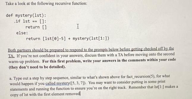 Take a look at the following recursive function: def mystery (1st): if 1st == []: return [] return [1st