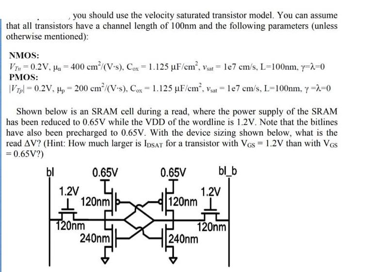 you should use the velocity saturated transistor model. You can assume that all transistors have a channel