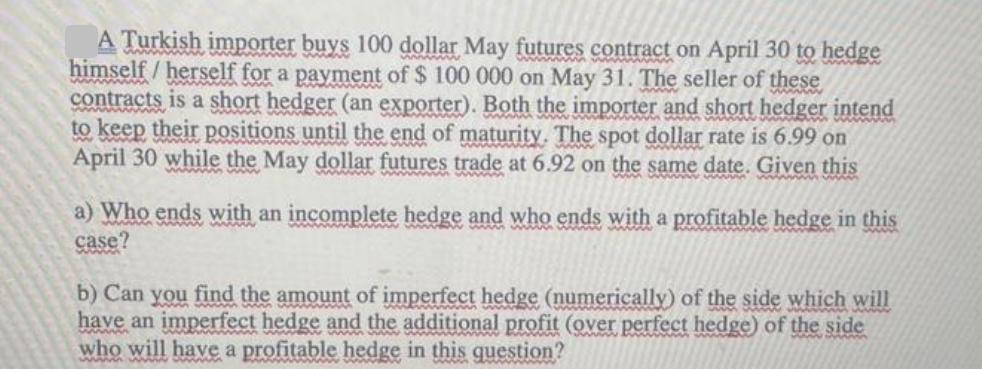 A Turkish importer buys 100 dollar May futures contract on April 30 to hedge himself/herself for a payment of