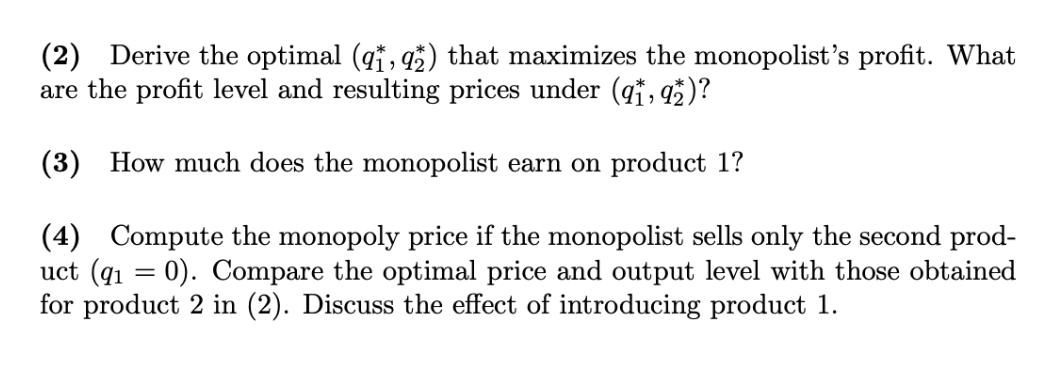 (2) Derive the optimal (q1, 92) that maximizes the monopolist's profit. What are the profit level and