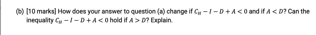 (b) [10 marks] How does your answer to question (a) change if CH - I - D + A <0 and if A D? Explain.