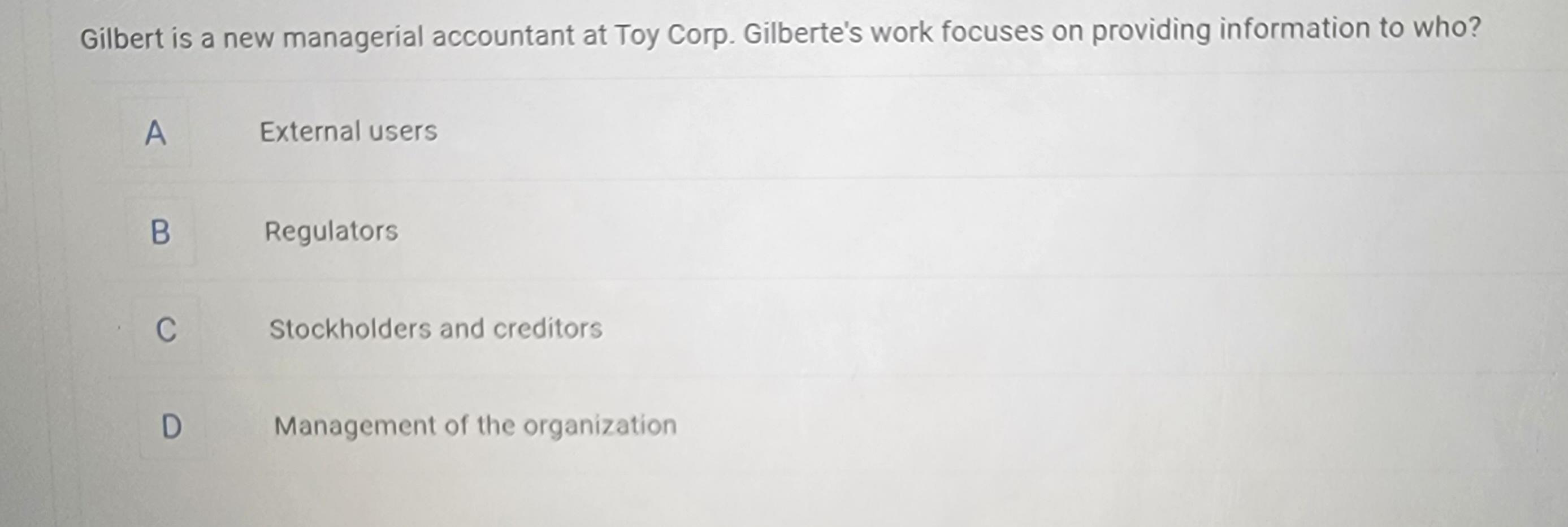Gilbert is a new managerial accountant at Toy Corp. Gilberte's work focuses on providing information to who?