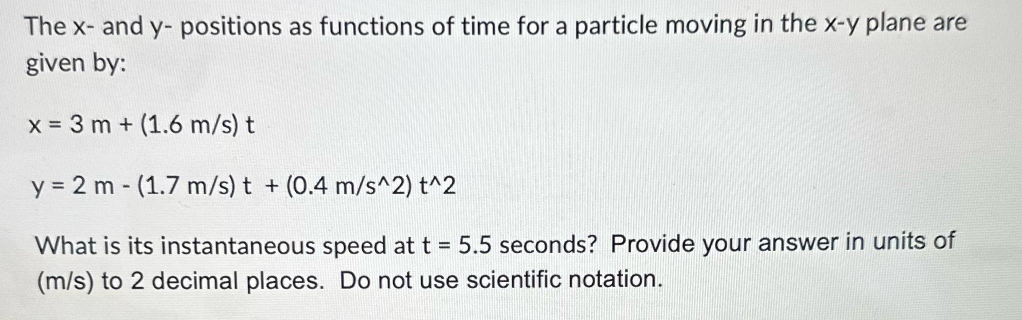 The x- and y- positions as functions of time for a particle moving in the x-y plane are given by: x = 3 m +