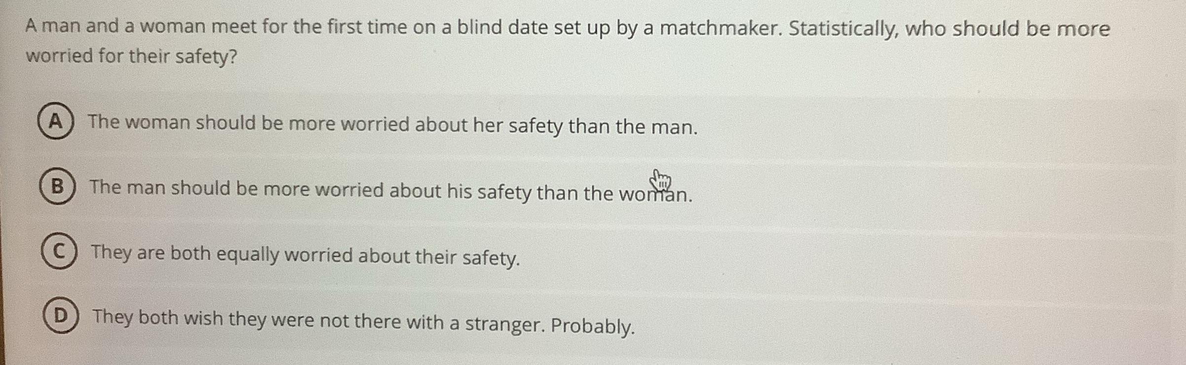 A man and a woman meet for the first time on a blind date set up by a matchmaker. Statistically, who should