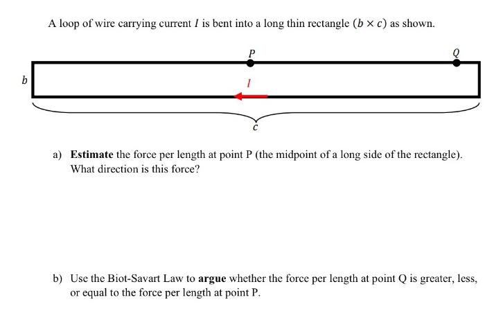 b A loop of wire carrying current I is bent into a long thin rectangle (bx c) as shown. P a) Estimate the