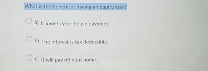 What is the benefit of having an equity loan? a) It lowers your house payment. Ob) The interest is tax