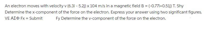 An electron moves with velocity v (6.3i - 5.2)) x 104 m/s in a magnetic field B = (-0.77i+0.51j) T. Shy