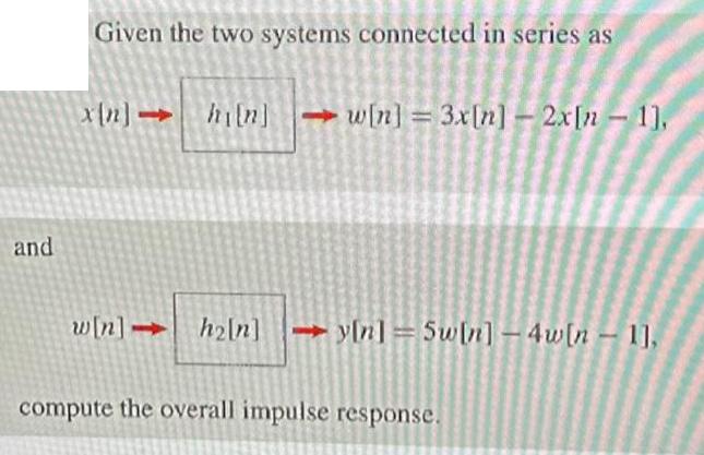 and Given the two systems connected in series as x[n] hi[n]w[n] = 3x[n] - 2x[n-1], w[n]-> h2ln]y[n] = 5w[n] -