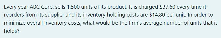 Every year ABC Corp. sells 1,500 units of its product. It is charged $37.60 every time it reorders from its