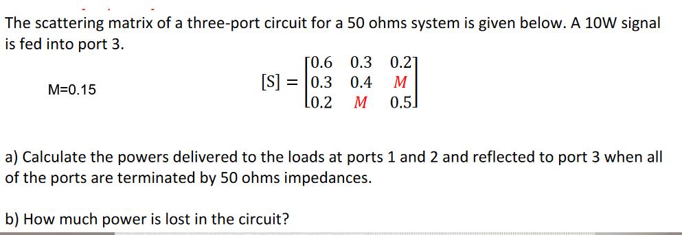 The scattering matrix of a three-port circuit for a 50 ohms system is given below. A 10W signal is fed into