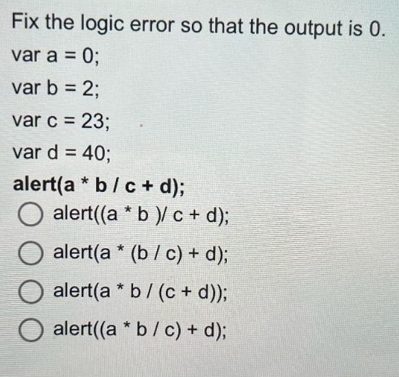 Fix the logic error so that the output is 0. var a = 0; var b = 2; var c = 23; var d = 40; alert(a* b/c + d);