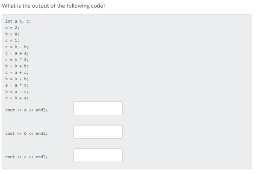 What is the output of the following code? int a b, c; a = 2; b = 8; c = 1; c = b c = a +a; c = b * 8; b = b +