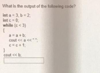 What is the output of the following code? int a = 3, b = 2; int c = 0; while (c <3) ( a=a+b; cout < < a <
