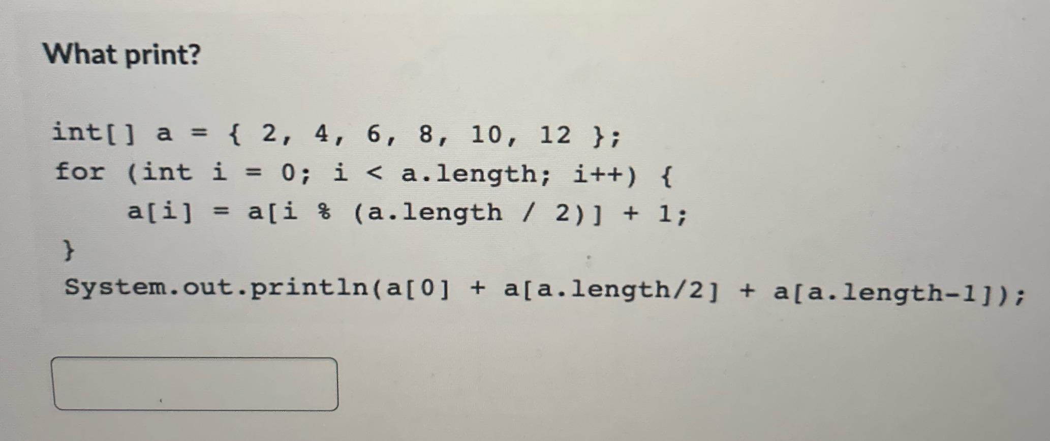 What print? int[] a = { 2, 4, 6, 8, 10, 12 }; for (int i = 0; i < a.length; i++) { a[i] = a[i % (a.length /