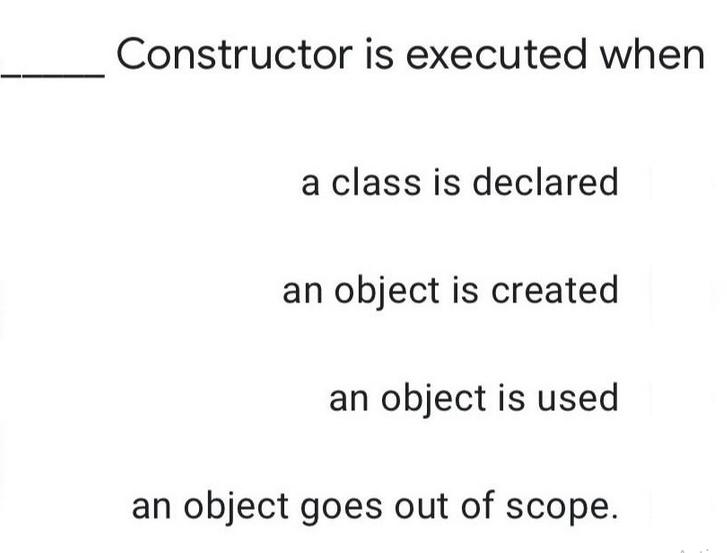 Constructor is executed when a class is declared an object is created an object is used an object goes out of