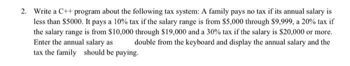 2. Write a C++ program about the following tax system: A family pays no tax if its annual salary is less than