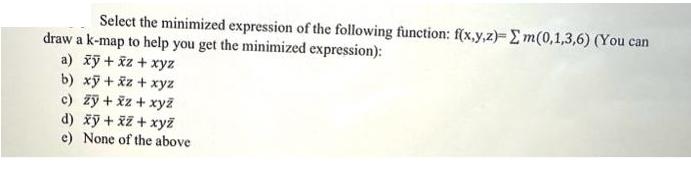 Select the minimized expression of the following function: f(x,y,z)- m(0,1,3,6) (You can draw a k-map to help