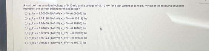 A load cell has a no load voltage of 0.10 mV and a voltage of 47.10 mV for a test weight of 48.0 lbs. Which