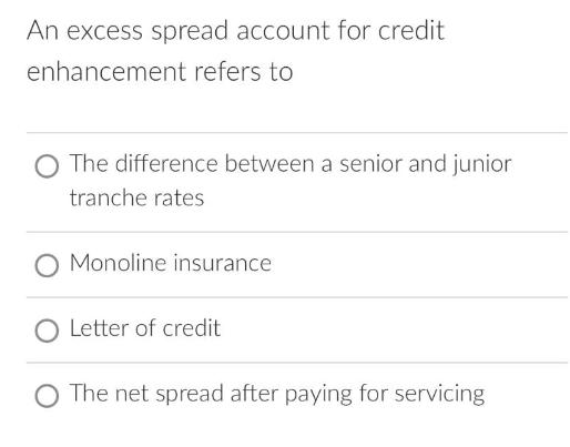 An excess spread account for credit enhancement refers to O The difference between a senior and junior