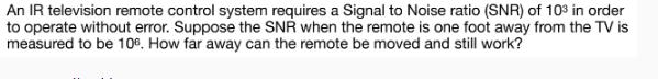 An IR television remote control system requires a Signal to Noise ratio (SNR) of 103 in order to operate
