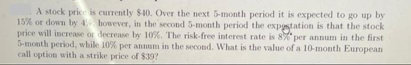 A stock price is currently $40. Over the next 5-month period it is expected to go up by 15% or down by 4%,