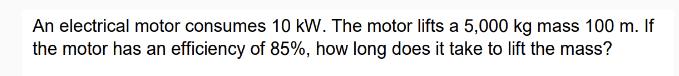An electrical motor consumes 10 kW. The motor lifts a 5,000 kg mass 100 m. If the motor has an efficiency of