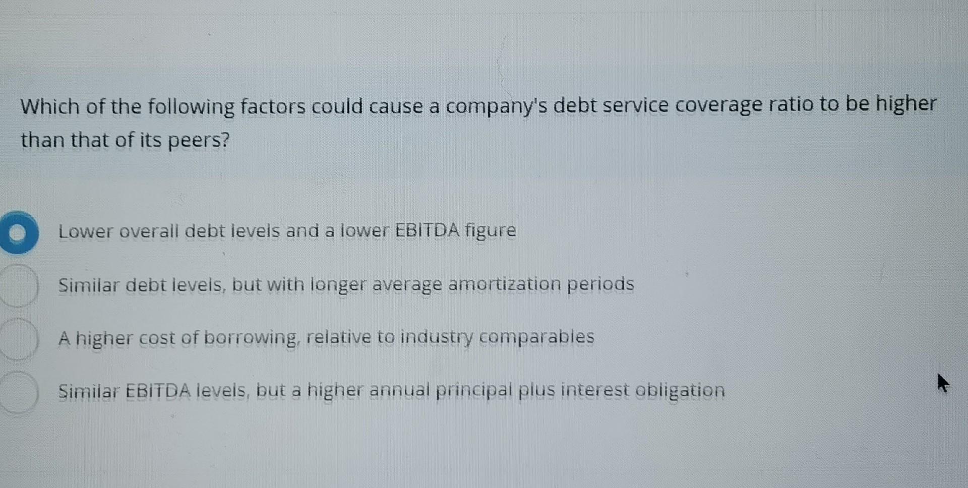 Which of the following factors could cause a company's debt service coverage ratio to be higher than that of