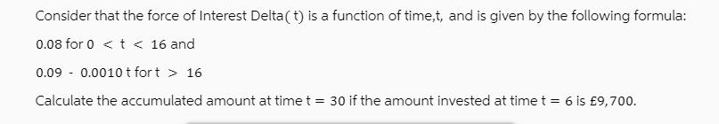 Consider that the force of Interest Delta(t) is a function of time,t, and is given by the following formula: