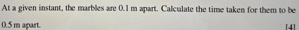 At a given instant, the marbles are 0.1 m apart. Calculate the time taken for them to be 0.5 m apart. [4]