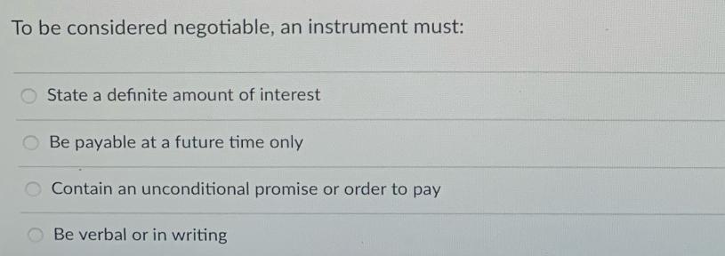 To be considered negotiable, an instrument must: State a definite amount of interest Be payable at a future