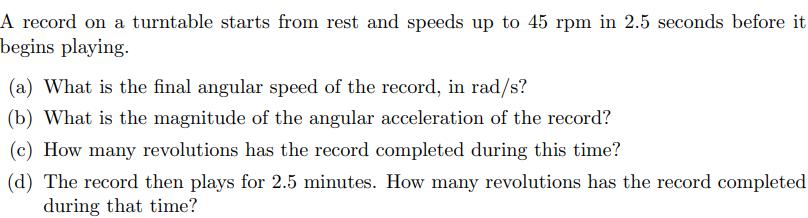 A record on a turntable starts from rest and speeds up to 45 rpm in 2.5 seconds before it begins playing. (a)