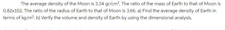 The average density of the Moon is 3.34 gr/cm. The ratio of the mass of Earth to that of Moon is 0.82x102.