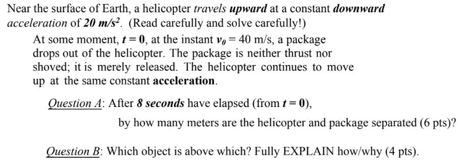 Near the surface of Earth, a helicopter travels upward at a constant downward acceleration of 20 m/s. (Read