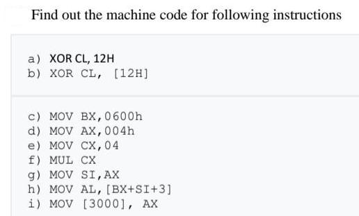 Find out the machine code for following instructions a) XOR CL, 12H b) XOR CL, [12H] c) MOV BX, 0600h d) MOV