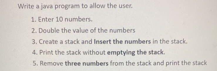 Write a java program to allow the user. 1. Enter 10 numbers. 2. Double the value of the numbers 3. Create a