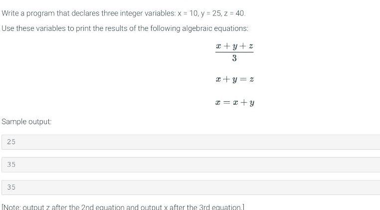 Write a program that declares three integer variables: x = 10, y = 25, z = 40. Use these variables to print