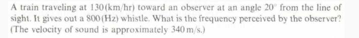 A train traveling at 130 (km/hr) toward an observer at an angle 20 from the line of sight. It gives out a 800