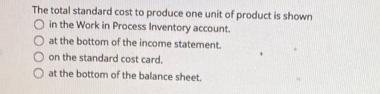 The total standard cost to produce one unit of product is shown in the Work in Process Inventory account. O