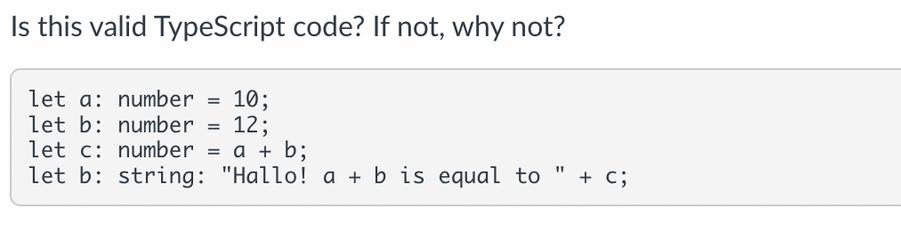 Is this valid TypeScript code? If not, why not? let a number = 10; let b: number = 12; let c: number = a + b;