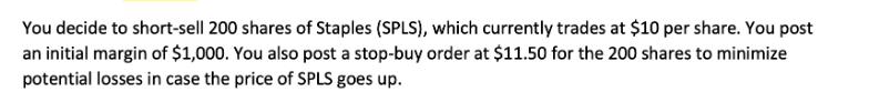 You decide to short-sell 200 shares of Staples (SPLS), which currently trades at $10 per share. You post an