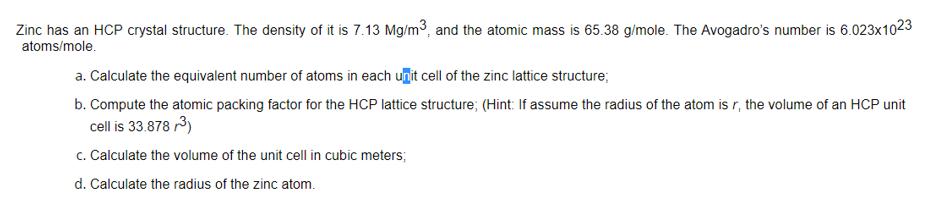 Zinc has an HCP crystal structure. The density of it is 7.13 Mg/m, and the atomic mass is 65.38 g/mole. The