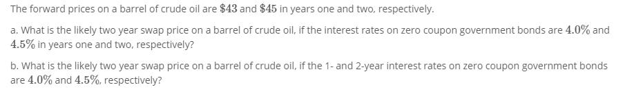 The forward prices on a barrel of crude oil are $43 and $45 in years one and two, respectively. a. What is