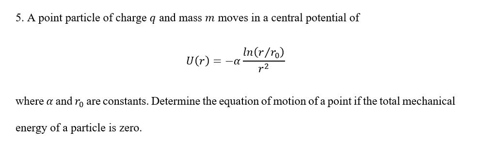 5. A point particle of charge q and mass m moves in a central potential of U(r) = - In(r/ro) r2 where a and