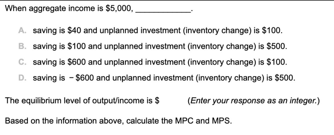 When aggregate income is $5,000, A. saving is $40 and unplanned investment (inventory change) is $100. B.