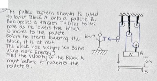 The pulley system shown is used to lower Block A onto a pallete B. Bob applies a tension T- 5 lbs to the rope