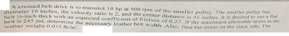 A crossed belt drive is to transmit 10 hp at 900 rpm of the smaller pulley. The smaller pulley has diameter